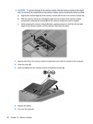 Page 90CAUTION:To prevent damage to the memory module, hold the memory module by the edges
only. Do not touch the components on the memory module, and do not bend the memory module.
a.Aligning the notched edge (1) of the memory module with the tab in the memory module slot.
b.With the memory module at a 45-degree angle from the surface of the memory module
compartment, pressing the module (2) into the memory module slot until it is seated.
c.Gently pressing the memory module (3) down, applying pressure to both...