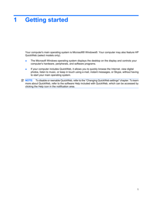 Page 111 Getting started
Your computers main operating system is Microsoft® Windows®. Your computer may also feature HP
QuickWeb (select models only).
●The Microsoft Windows operating system displays the desktop on the display and controls your
computers hardware, peripherals, and software programs.
●If your computer includes QuickWeb, it allows you to quickly browse the Internet, view digital
photos, listen to music, or keep in touch using e-mail, instant messages, or Skype, without having
to start your main...