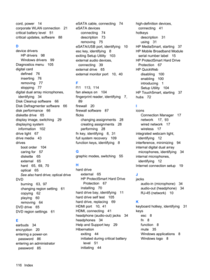 Page 126cord, power 14
corporate WLAN connection 21
critical battery level 51
critical updates, software 88
D
device drivers
HP drivers 98
Windows drivers 99
Diagnostics menu 105
digital card
defined 76
inserting 76
removing 77
stopping 77
digital dual array microphones,
identifying 34
Disk Cleanup software 66
Disk Defragmenter software 66
disk performance 66
diskette drive 65
display image, switching 29
displaying system
information 102
drive light 67
drive media 43
drives
boot order 104
caring for 57
diskette...