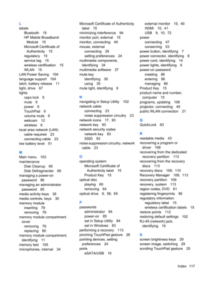 Page 127L
labels
Bluetooth 15
HP Mobile Broadband
Module 15
Microsoft Certificate of
Authenticity 15
regulatory 15
service tag 15
wireless certification 15
WLAN 15
LAN Power Saving 104
language support 104
latch, battery release 11
light, drive 67
lights
caps lock 6
mute 6
power 6
TouchPad 6
volume mute 6
webcam 12
wireless 6
local area network (LAN)
cable required 23
connecting cable 23
low battery level 51
M
Main menu 103
maintenance
Disk Cleanup 66
Disk Defragmenter 66
managing a power-on
password 86
managing...