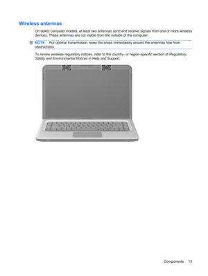 Page 23Wireless antennas
On select computer models, at least two antennas send and receive signals from one or more wireless
devices. These antennas are not visible from the outside of the computer.
NOTE:For optimal transmission, keep the areas immediately around the antennas free from
obstructions.
To review wireless regulatory notices, refer to the country- or region-specific section of Regulatory,
Safety and Environmental Notices in Help and Support.
Components 13 