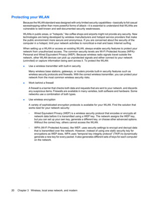 Page 30Protecting your WLAN
Because the WLAN standard was designed with only limited security capabilities—basically to foil casual
eavesdropping rather than more powerful forms of attack—it is essential to understand that WLANs are
vulnerable to well-known and well-documented security weaknesses.
WLANs in public areas, or “hotspots,” like coffee shops and airports might not provide any security. New
technologies are being developed by wireless manufacturers and hotspot service providers that make
the public...
