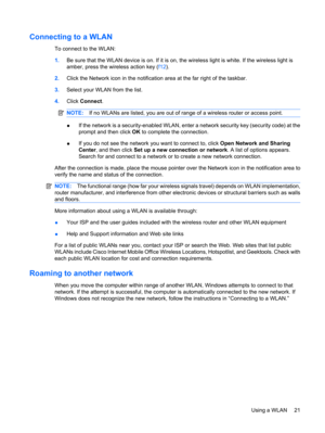 Page 31Connecting to a WLAN
To connect to the WLAN:
1.Be sure that the WLAN device is on. If it is on, the wireless light is white. If the wireless light is
amber, press the wireless action key (f12).
2.Click the Network icon in the notification area at the far right of the taskbar.
3.Select your WLAN from the list.
4.Click Connect.
NOTE:If no WLANs are listed, you are out of range of a wireless router or access point.
●If the network is a security-enabled WLAN, enter a network security key (security code) at...