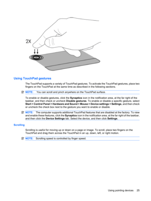 Page 35Using TouchPad gestures
The TouchPad supports a variety of TouchPad gestures. To activate the TouchPad gestures, place two
fingers on the TouchPad at the same time as described in the following sections.
NOTE: You can scroll and pinch anywhere on the TouchPad surface.
To enable or disable gestures, click the Synaptics icon in the notification area, at the far right of the
taskbar, and then check or uncheck Disable gestures. To enable or disable a specific gesture, select
Start > Control Panel > Hardware...