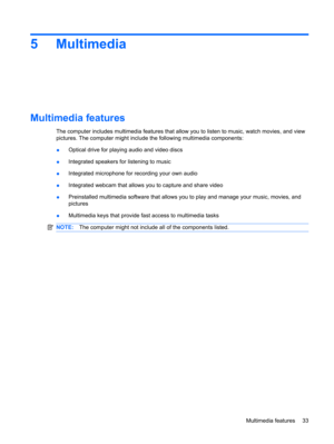 Page 435Multimedia
Multimedia features
The computer includes multimedia features that allow you to listen to music, watch movies, and view
pictures. The computer might include the following multimedia components:
●Optical drive for playing audio and video discs
●Integrated speakers for listening to music
●Integrated microphone for recording your own audio
●Integrated webcam that allows you to capture and share video
●Preinstalled multimedia software that allows you to play and manage your music, movies, and...