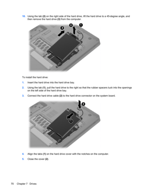 Page 8010.Using the tab (2) on the right side of the hard drive, lift the hard drive to a 45-degree angle, and
then remove the hard drive (3) from the computer.
To install the hard drive:
1.Insert the hard drive into the hard drive bay.
2.Using the tab (1), pull the hard drive to the right so that the rubber spacers tuck into the openings
on the left side of the hard drive bay.
3.Connect the hard drive cable (2) to the hard drive connector on the system board.
4.Align the tabs (1) on the hard drive cover with...