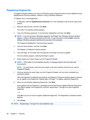 Page 100Registering fingerprints
A Fingerprint Reader allows you to log on to Windows using a fingerprint that you have registered using
DigitalPersona Personal software, instead of using a Windows password.
To register one or more fingerprints:
1.In Windows, click the DigitalPersona Personal icon in the notification area at the far right of the
taskbar.
2.Read the welcome text, and then click Next.
The Verify Your Identity window appears.
3.Type your Windows password, if one has been established, and then click...