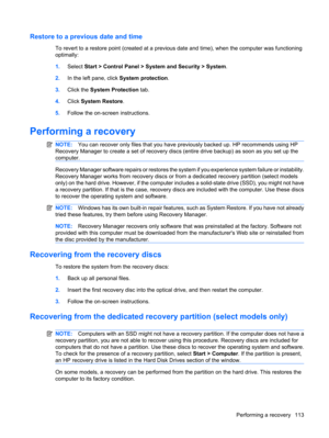 Page 123Restore to a previous date and time
To revert to a restore point (created at a previous date and time), when the computer was functioning
optimally:
1.Select Start > Control Panel > System and Security > System.
2.In the left pane, click System protection.
3.Click the System Protection tab.
4.Click System Restore.
5.Follow the on-screen instructions.
Performing a recovery
NOTE:You can recover only files that you have previously backed up. HP recommends using HP
Recovery Manager to create a set of...