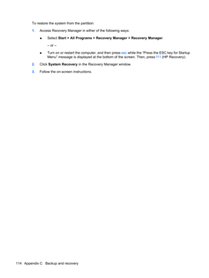 Page 124To restore the system from the partition:
1.Access Recovery Manager in either of the following ways:
●Select Start > All Programs > Recovery Manager > Recovery Manager.
– or –
●Turn on or restart the computer, and then press esc while the “Press the ESC key for Startup
Menu” message is displayed at the bottom of the screen. Then, press f11 (HP Recovery).
2.Click System Recovery in the Recovery Manager window.
3.Follow the on-screen instructions.
114 Appendix C   Backup and recovery 