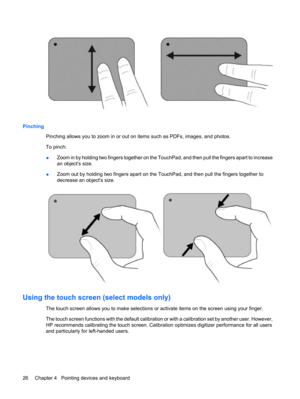 Page 36Pinching
Pinching allows you to zoom in or out on items such as PDFs, images, and photos.
To pinch:
●Zoom in by holding two fingers together on the TouchPad, and then pull the fingers apart to increase
an objects size.
●Zoom out by holding two fingers apart on the TouchPad, and then pull the fingers together to
decrease an objects size.
Using the touch screen (select models only)
The touch screen allows you to make selections or activate items on the screen using your finger.
The touch screen functions...