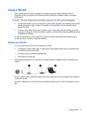 Page 23Using a WLAN
With a WLAN device, access is available to a wireless local area network (WLAN), which is
composed of other computers and accessories that are linked by a wireless router or a wireless
access point.
NOTE:The terms wireless router and wireless access point are often used interchangeably.
●A large-scale WLAN, such as a corporate or public WLAN, typically uses wireless access points
that accommodate a large number of computers and accessories and can separate critical
network functions.
●A home...