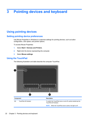 Page 283 Pointing devices and keyboard
Using pointing devices
Setting pointing device preferences
Use Mouse Properties in Windows to customize settings for pointing devices, such as button
configuration, click speed, and pointer options.
To access Mouse Properties:
1.Select Start > Devices and Printers.
2.Right-click the device representing the computer.
3.Select Mouse settings.
Using the TouchPad
The following illustration and table describe the computer TouchPad.
Component Description
(1)TouchPad off...