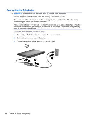 Page 50Connecting the AC adapter
WARNING!To reduce the risk of electric shock or damage to the equipment:
Connect the power cord into an AC outlet that is easily accessible at all times.
Disconnect power from the computer by disconnecting the power cord from the AC outlet (not by
disconnecting the power cord from the computer).
If the power cord has a 3-pin connector, connect the cord into a grounded (earthed) 3-pin outlet. Do
not disable the power cord grounding pin, for example, by attaching a 2-pin adapter....
