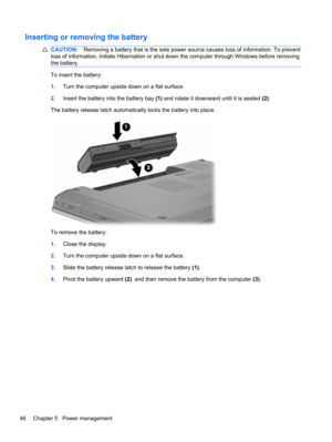 Page 52Inserting or removing the battery
CAUTION:Removing a battery that is the sole power source causes loss of information. To prevent
loss of information, initiate Hibernation or shut down the computer through Windows before removing
the battery.
To insert the battery:
1.Turn the computer upside down on a flat surface.
2.Insert the battery into the battery bay (1) and rotate it downward until it is seated (2).
The battery release latch automatically locks the battery into place.
To remove the battery:...