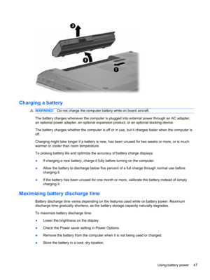 Page 53Charging a battery
WARNING!Do not charge the computer battery while on board aircraft.
The battery charges whenever the computer is plugged into external power through an AC adapter,
an optional power adapter, an optional expansion product, or an optional docking device.
The battery charges whether the computer is off or in use, but it charges faster when the computer is
off.
Charging might take longer if a battery is new, has been unused for two weeks or more, or is much
warmer or cooler than room...