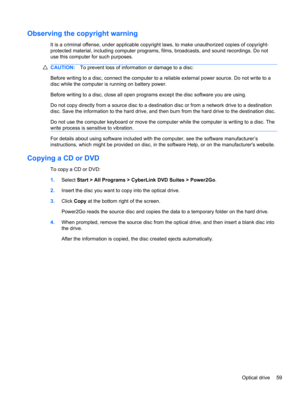 Page 65Observing the copyright warning
It is a criminal offense, under applicable copyright laws, to make unauthorized copies of copyright-
protected material, including computer programs, films, broadcasts, and sound recordings. Do not
use this computer for such purposes.
CAUTION:To prevent loss of information or damage to a disc:
Before writing to a disc, connect the computer to a reliable external power source. Do not write to a
disc while the computer is running on battery power.
Before writing to a disc,...