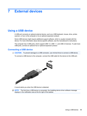 Page 757 External devices
Using a USB device
A USB port connects an optional external device, such as a USB keyboard, mouse, drive, printer,
scanner, or hub, to the computer or to an optional expansion product.
Some USB devices might require additional support software, which is usually included with the
device. For more information about device-specific software, see the manufacturers instructions.
The computer has 3 USB ports, which support USB 1.0, USB 1.1, and USB 2.0 devices. To add more
USB ports, connect...