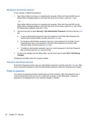 Page 88Managing an administrator password
To set, change, or delete this password:
1.Open Setup Utility by turning on or restarting the computer. When the Press the ESC key for
Startup Menu message appears in the lower left corner of the screen, press the f10 key.
– or –
Open Setup Utility by turning on or restarting the computer. When the Press the ESC key for
Startup Menu message appears in the lower left corner of the screen, press the esc key. When
the Startup Menu appears, press the f10 key.
2.Use the...