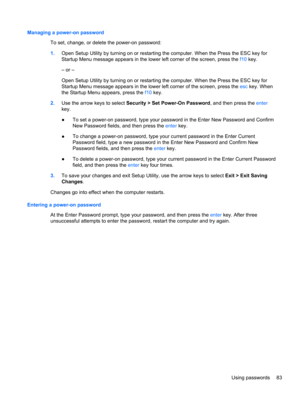 Page 89Managing a power-on password
To set, change, or delete the power-on password:
1.Open Setup Utility by turning on or restarting the computer. When the Press the ESC key for
Startup Menu message appears in the lower left corner of the screen, press the f10 key.
– or –
Open Setup Utility by turning on or restarting the computer. When the Press the ESC key for
Startup Menu message appears in the lower left corner of the screen, press the esc key. When
the Startup Menu appears, press the f10 key.
2.Use the...