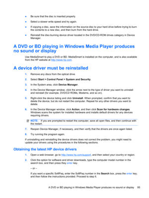 Page 101●Be sure that the disc is inserted properly.
●Select a slower write speed and try again.
●If copying a disc, save the information on the source disc to your hard drive before trying to burn
the contents to a new disc, and then burn from the hard drive.
●Reinstall the disc-burning device driver located in the DVD/CD-ROM drives category in Device
Manager.
A DVD or BD playing in Windows Media Player produces
no sound or display
Use MediaSmart to play a DVD or BD. MediaSmart is installed on the computer, and...