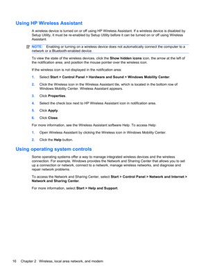 Page 22Using HP Wireless Assistant
A wireless device is turned on or off using HP Wireless Assistant. If a wireless device is disabled by
Setup Utility, it must be re-enabled by Setup Utility before it can be turned on or off using Wireless
Assistant.
NOTE:Enabling or turning on a wireless device does not automatically connect the computer to a
network or a Bluetooth-enabled device.
To view the state of the wireless devices, click the Show hidden icons icon, the arrow at the left of
the notification area, and...