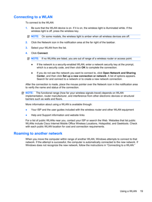 Page 25Connecting to a WLAN
To connect to the WLAN:
1.Be sure that the WLAN device is on. If it is on, the wireless light is illuminated white. If the
wireless light is off, press the wireless key.
NOTE:On some models, the wireless light is amber when all wireless devices are off.
2.Click the Network icon in the notification area at the far right of the taskbar.
3.Select your WLAN from the list.
4.Click Connect.
NOTE:If no WLANs are listed, you are out of range of a wireless router or access point.
●If the...