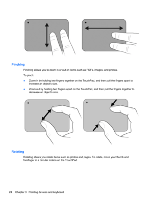 Page 30Pinching
Pinching allows you to zoom in or out on items such as PDFs, images, and photos.
To pinch:
●Zoom in by holding two fingers together on the TouchPad, and then pull the fingers apart to
increase an objects size.
●Zoom out by holding two fingers apart on the TouchPad, and then pull the fingers together to
decrease an objects size.
Rotating
Rotating allows you rotate items such as photos and pages. To rotate, move your thumb and
forefinger in a circular motion on the TouchPad.
24 Chapter 3...