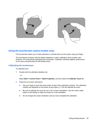 Page 31Using the touchscreen (select models only)
The touchscreen allows you to make selections or activate items on the screen using your finger.
The touchscreen functions with the default calibration or with a calibration set by another user.
However, HP recommends calibrating the touchscreen. Calibration optimizes digitizer performance
for all users and particularly for left-handed users.
Calibrating the touchscreen
To calibrate touch:
1.Double-click the calibration desktop icon.
- or -
Select Start >...