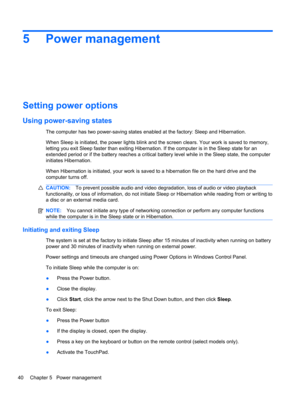 Page 465 Power management
Setting power options
Using power-saving states
The computer has two power-saving states enabled at the factory: Sleep and Hibernation.
When Sleep is initiated, the power lights blink and the screen clears. Your work is saved to memory,
letting you exit Sleep faster than exiting Hibernation. If the computer is in the Sleep state for an
extended period or if the battery reaches a critical battery level while in the Sleep state, the computer
initiates Hibernation.
When Hibernation is...