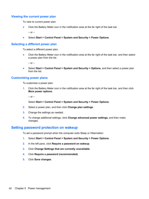 Page 48Viewing the current power plan
To view to current power plan:
●Click the Battery Meter icon in the notification area at the far right of the task bar.
– or –
●Select Start > Control Panel > System and Security > Power Options.
Selecting a different power plan
To select a different power plan:
●Click the Battery Meter icon in the notification area at the far right of the task bar, and then select
a power plan from the list.
– or –
●Select Start > Control Panel > System and Security > Options, and then...