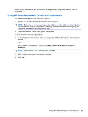 Page 71Before moving the computer, HP recommends shutting down the computer or initiating Sleep or
Hibernation.
Using HP ProtectSmart Hard Drive Protection software
The HP ProtectSmart Hard Drive Protection software:
●Enables and disables HP ProtectSmart Hard Drive Protection.
NOTE:Depending on your user privileges, you might not have the rights to enable or disable
HP ProtectSmart Hard Drive Protection. Additionally, members of an Administrator group can
change the privileges for non-Administrator users....