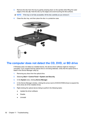 Page 983.Remove the disc from the tray by gently pressing down on the spindle while lifting the outer
edges of the disc (3). Hold the disc by the edges and avoid touching the flat surfaces.
NOTE:If the tray is not fully accessible, tilt the disc carefully as you remove it.
4.Close the disc tray, and then place the disc in a protective case.
The computer does not detect the CD, DVD, or BD drive
If Windows does not detect an installed device, the device driver software might be missing or
corrupted. If you...