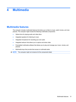Page 374Multimedia
Multimedia features
The computer includes multimedia features that allow you to listen to music, watch movies, and view
pictures. The computer might include the following multimedia components:
●Optical drive for playing audio and video discs
●Integrated speakers for listening to music
●Integrated microphone for recording your own audio
●Integrated webcam that allows you to capture and share video
●Preinstalled multimedia software that allows you to play and manage your music, movies, and...