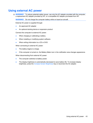 Page 49Using external AC power
WARNING!To reduce potential safety issues, use only the AC adapter provided with the computer,
a replacement AC adapter provided by HP, or a compatible AC adapter purchased from HP.
WARNING!Do not charge the computer battery while on board an aircraft.
External AC power is supplied through:
●An approved AC adapter
●An optional docking device or expansion product
Connect the computer to external AC power:
●When charging or calibrating a battery.
●When installing or modifying system...