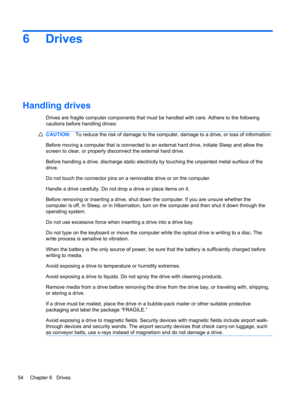 Page 606 Drives
Handling drives
Drives are fragile computer components that must be handled with care. Adhere to the following
cautions before handling drives:
CAUTION:To reduce the risk of damage to the computer, damage to a drive, or loss of information:
Before moving a computer that is connected to an external hard drive, initiate Sleep and allow the
screen to clear, or properly disconnect the external hard drive.
Before handling a drive, discharge static electricity by touching the unpainted metal surface...