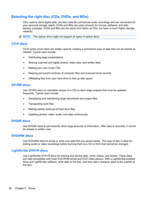 Page 62Selecting the right disc (CDs, DVDs, and BDs)
CDs, used to store digital data, are also used for commercial audio recordings and are convenient for
your personal storage needs. DVDs and BDs are used primarily for movies, software, and data
backup purposes. DVDs and BDs are the same form factor as CDs, but have a much higher storage
capacity.
NOTE:The optical drive might not support all types of optical discs.
CD-R discs
CD-R (write-once) discs are widely used for creating a permanent copy of data that...