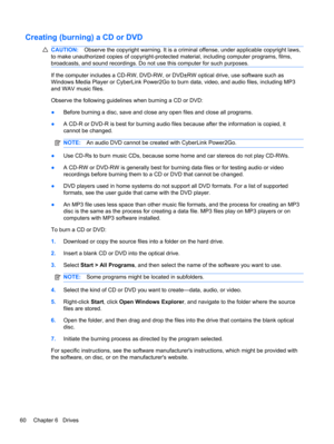 Page 66Creating (burning) a CD or DVD
CAUTION:Observe the copyright warning. It is a criminal offense, under applicable copyright laws,
to make unauthorized copies of copyright-protected material, including computer programs, films,
broadcasts, and sound recordings. Do not use this computer for such purposes.
If the computer includes a CD-RW, DVD-RW, or DVD±RW optical drive, use software such as
Windows Media Player or CyberLink Power2Go to burn data, video, and audio files, including MP3
and WAV music files....