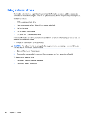 Page 68Using external drives
Removable external drives expand storing options and information access. A USB mouse can be
connected to the system using the ports on an optional docking device or optional expansion product.
USB drives include:
●1.44-megabyte diskette drive
●Hard drive module (a hard drive with an adapter attached)
●DVD-ROM Drive
●DVD/CD-RW Combo Drive
●DVD±RW and CD-RW Combo Drive
For more information about required software and drivers or to learn which computer port to use, see
the...