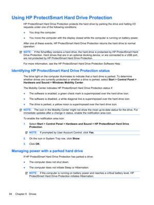 Page 70Using HP ProtectSmart Hard Drive Protection
HP ProtectSmart Hard Drive Protection protects the hard drive by parking the drive and halting I/O
requests under one of the following conditions:
●You drop the computer.
●You move the computer with the display closed while the computer is running on battery power.
After one of these events, HP ProtectSmart Hard Drive Protection returns the hard drive to normal
operation.
NOTE:If the SmartBay contains a hard drive, the hard drive is protected by HP ProtectSmart...