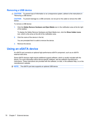 Page 76Removing a USB device
CAUTION:To prevent loss of information or an unresponsive system, adhere to the instructions in
“Removing a USB device.”
CAUTION:To prevent damage to a USB connector, do not pull on the cable to remove the USB
device.
To remove a USB device:
1.Click the Safely Remove Hardware and Eject Media icon in the notification area at the far right
of the taskbar.
To display the Safely Remove Hardware and Eject Media icon, click the Show hidden icons
icon, which is the arrow at the left of the...