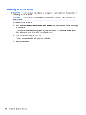Page 78Removing an eSATA device
CAUTION:To prevent loss of information or an unresponsive system, adhere to the instructions in
“Removing an eSATA device.”
CAUTION:To prevent damage to an eSATA connector, do not pull on the cable to remove the
eSATA device.
To remove an eSATA device:
1.Click the Safely Remove Hardware and Eject Media icon in the notification area at the far right
of the taskbar.
To display the Safely Remove Hardware and Eject Media icon, click the Show hidden icons
icon, which is the arrow at...