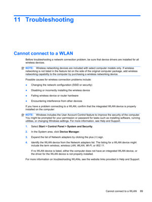Page 9511 Troubleshooting
Cannot connect to a WLAN
Before troubleshooting a network connection problem, be sure that device drivers are installed for all
wireless devices.
NOTE:Wireless networking devices are included with select computer models only. If wireless
networking is not listed in the feature list on the side of the original computer package, add wireless
networking capability to the computer by purchasing a wireless networking device.
Possible causes for wireless connection problems include:...