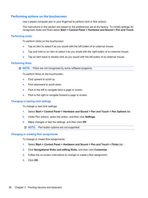 Page 32Performing actions on the touchscreen
Use a plastic computer pen or your fingernail to perform click or flick actions.
The instructions in this section are based on the preferences set at the factory. To modify settings for
recognized clicks and flicks select Start > Control Panel > Hardware and Sound > Pen and Touch.
Performing clicks
To perform clicks on the touchscreen:
●Tap an item to select it as you would with the left button of an external mouse.
●Tap and hold on an item to select it as you would...