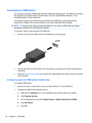 Page 44Connecting an HDMI device
The computer includes an HDMI (High Definition Multimedia Interface) port. The HDMI port connects
the computer to an optional video or audio device, such as a high-definition television, or any
compatible digital or audio component.
The computer supports one HDMI device connected to the HDMI port, while simultaneously
supporting an image on the computer display or any other supported external display.
NOTE:To transmit video signals through the HDMI port, you need an HDMI cable...