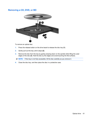 Page 67Removing a CD, DVD, or BD
To remove an optical disc:
1.Press the release button on the drive bezel to release the disc tray (1).
2.Gently pull out the tray until it stops (2).
3.Remove the disc from the tray by gently pressing down on the spindle while lifting the outer
edges of the disc (3). Hold the disc by the edges and avoid touching the flat surfaces.
NOTE:If the tray is not fully accessible, tilt the disc carefully as you remove it.
4.Close the disc tray, and then place the disc in a protective...