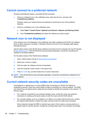 Page 96Cannot connect to a preferred network
Windows automatically repairs a corrupted WLAN connection:
●If there is a Network icon in the notification area, right-click the icon, and then click
Troubleshoot problems.
Windows resets your network device and attempts to reconnect to one of the preferred
networks.
●If there is no Network icon in the notification area:
1.Select Start > Control Panel > Network and Internet > Network and Sharing Center.
2.Click Troubleshoot problems and select the network you want to...