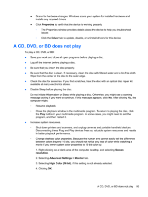 Page 99●Scann for hardware changes. Windows scans your system for installed hardware and
installs any required drivers
●Click Properties to verify that the device is working properly
◦The Properties window provides details about the device to help you troubleshoot
issues
◦Click the Driver tab to update, disable, or uninstall drivers for this device
A CD, DVD, or BD does not play
To play a CD, DVD, or BD:
●Save your work and close all open programs before playing a disc.
●Log off the Internet before playing a...