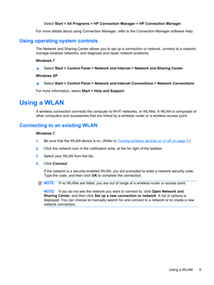 Page 15Select Start > All Programs > HP Connection Manager > HP Connection Manager.
For more details about using Connection Manager, refer to the Connection Manager software Help.
Using operating system controls
The Network and Sharing Center allows you to set up a connection or network, connect to a network,
manage wireless networks, and diagnose and repair network problems.
Windows 7
▲Select Start > Control Panel > Network and Internet > Network and Sharing Center.
Windows XP
▲Select Start > Control Panel >...