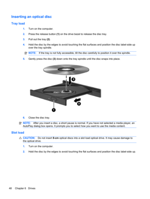 Page 58Inserting an optical disc
Tray load
1.Turn on the computer.
2.Press the release button (1) on the drive bezel to release the disc tray.
3.Pull out the tray (2).
4.Hold the disc by the edges to avoid touching the flat surfaces and position the disc label-side up
over the tray spindle.
NOTE:If the tray is not fully accessible, tilt the disc carefully to position it over the spindle.
5.Gently press the disc (3) down onto the tray spindle until the disc snaps into place.
6.Close the disc tray.
NOTE:After you...