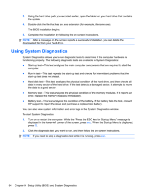 Page 743.Using the hard drive path you recorded earlier, open the folder on your hard drive that contains
the update.
4.Double-click the file that has an .exe extension (for example, filename.exe).
The BIOS installation begins.
5.Complete the installation by following the on-screen instructions.
NOTE:After a message on the screen reports a successful installation, you can delete the
downloaded file from your hard drive.
Using System Diagnostics
System Diagnostics allows you to run diagnostic tests to determine...